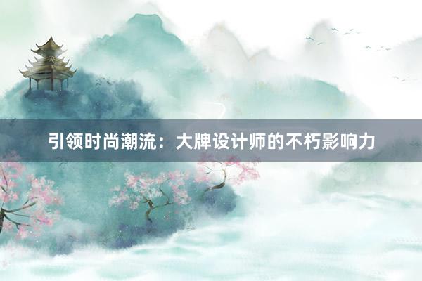 引领时尚潮流：大牌设计师的不朽影响力